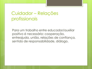 Cuidador – Relações
profissionais
Para um trabalho entre educador/auxiliar
positivo é necessário: cooperação,
entreajuda, união, relações de confiança,
sentido de responsabilidade, diálogo.
 