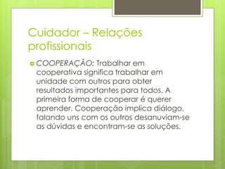 Cuidador – Relações
profissionais
 COOPERAÇÃO: Trabalhar em
cooperativa significa trabalhar em
unidade com outros para obter
resultados importantes para todos. A
primeira forma de cooperar é querer
aprender. Cooperação implica diálogo,
falando uns com os outros desanuviam-se
as dúvidas e encontram-se as soluções.
 