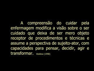 A compreensão do cuidar pela enfermagem modifica a visão sobre o ser cuidado que deixa de ser mero objeto receptor de procedimentos e técnicas e assume a perspectiva de sujeito-ator, com capacidades para pensar, decidir, agir e transformar.  Waldow (1998)  