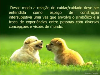 Desse modo a relação do cuidar/cuidado deve ser entendida como espaço de construção intersubjetiva uma vez que envolve o simbólico e a troca de experiências entre pessoas com diversas concepções e visões de mundo. Evanilda Carvalho 