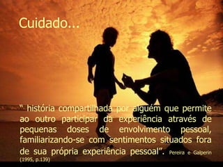 “  história compartilhada por alguém que permite ao outro participar da experiência através de pequenas doses de envolvimento pessoal, familiarizando-se com sentimentos situados fora de sua própria experiência pessoal”.   Pereira e Galperin (1995, p.139)  Cuidado... Evanilda Carvalho 