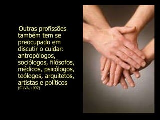 Outras profissões também tem se preocupado em discutir o cuidar: antropólogos, sociólogos, filósofos, médicos, psicólogos, teólogos, arquitetos,  artistas e políticos  (SILVA, 1997)  Evanilda Carvalho 