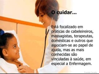 O cuidar... Está focalizado em práticas de cabeleireiros, massagistas, terapeutas, domésticas e outros que associam-se ao papel de ajuda, mas as mais conhecidas são vinculadas à saúde, em especial a Enfermagem. Evanilda Carvalho 