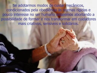 Se adotarmos modos de cuidar mecânicos, condicionados pela obediência às normas rígidas e pouco interesse no ser humano estaremos abortando a possibilidade de formar e nos transformar em cuidadores mais criativos, sensíveis e solidários. Evanilda Carvalho 