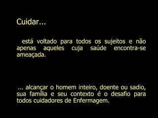 Cuidar... está voltado para todos os sujeitos e não apenas aqueles cuja saúde encontra-se ameaçada. ... alcançar o homem inteiro, doente ou sadio, sua família e seu contexto é o desafio para todos cuidadores de Enfermagem. Evanilda Carvalho 