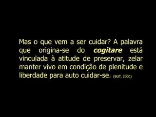 Mas o que vem a ser cuidar? A palavra que origina-se do  cogitare  está vinculada à atitude de preservar, zelar manter vivo em condição de plenitude e liberdade para auto cuidar-se.  (Boff, 2000)  Evanilda Carvalho 