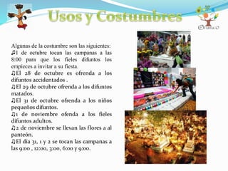 Algunas de la costumbre son las siguientes:
♫1 de octubre tocan las campanas a las
8:00 para que los fieles difuntos los
empieces a invitar a su fiesta.
♫El 28 de octubre es ofrenda a los
difuntos accidentados .
♫El 29 de octubre ofrenda a los difuntos
matados.
♫El 31 de octubre ofrenda a los niños
pequeños difuntos.
♫1 de noviembre ofenda a los fieles
difuntos adultos.
♫2 de noviembre se llevan las flores a al
panteón.
♫El día 31, 1 y 2 se tocan las campanas a
las 9:00 , 12:00, 3:00, 6:00 y 9:00.
 