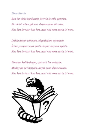 Elma Kurdu
Ben bir elma kurduyum, kıvrıla kıvrıla gezerim.
Nerde bir elma görsen, dayanamam süzerim.
Kırt kırt kırt kırt kırt kırt, nari niri nom narin iri nom.


Dalda duran elmayım, olgunlaştım sormayın.
İçime yaramaz kurt düştü, kuşlar başıma üşüştü.
Kırt kırt kırt kırt kırt kırt, nari niri nom narin iri nom.


Elmanın kalbindeyim, çok tatlı bir evdeyim.
Mutluyum sevinçliyim, haydi gelin dans edelim.
Kırt kırt kırt kırt kırt kırt, nari niri nom narin iri nom.
 