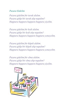Pazara Gidelim
Pazara gidelim,bir tavuk alalım.
Pazara gidip bir tavuk alıp napalım?
Happuru huppuru happuru huppuru yiyelim.


Pazara gidelim,bir kedi alalım.
Pazara gidip bir kedi alıp napalım?
Happuru huppuru happuru huppuru yemeyelim.


Pazara gidelim,bir köpek alalım.
Pazara gidip bir köpek alıp napalım?
Happuru huppuru happuru huppuru yemeyelim.


Pazara gidelim,bir elma alalım.
Pazara gidip bir elma alıp napalım?
Happuru huppuru happuru huppuru yiyelim.
 