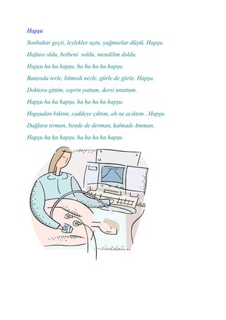 Hapşu
Sonbahar geçti, leylekler uçtu, yağmurlar düştü. Hapşu.
Haftası oldu, betbeni soldu, mendilim doldu.
Hapşu ha ha hapşu, ha ha ha ha hapşu.
Banyoda terle, bitmedi nezle, gürle de gürle. Hapşu.
Doktora gittim, ssprin yuttum, dersi unuttum.
Hapşu ha ha hapşu, ha ha ha ha hapşu.
Hapşudan bıktım, caddeye çıktım, ah ne acıktım . Hapşu.
Dağlara tırman, bende de derman, kalmadı Amman.
Hapşu ha ha hapşu, ha ha ha ha hapşu
 