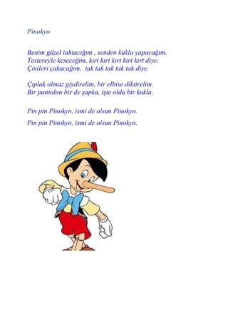 Pinokyo


Benim güzel tahtacığım , senden kukla yapacağım.
Testereyle keseceğim, kırt kırt kırt kırt kırt diye.
Çivileri çakacağım, tak tak tak tak tak diye.

Çıplak olmaz giydirelim, bir elbise diktirelim.
Bir pantolon bir de şapka, işte oldu bir kukla.

Pin pin Pinokyo, ismi de olsun Pinokyo.
Pin pin Pinokyo, ismi de olsun Pinokyo.
 