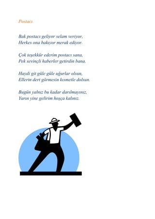 Postacı


Bak postacı geliyor selam veriyor,
Herkes ona bakıyor merak ediyor.

Çok teşekkür ederim postacı sana,
Pek sevinçli haberler getirdin bana.

Haydi git güle güle uğurlar olsun,
Ellerin dert görmesin kısmetle dolsun.

Bugün yalnız bu kadar darılmayınız,
Yarın yine gelirim hoşça kalınız.
 