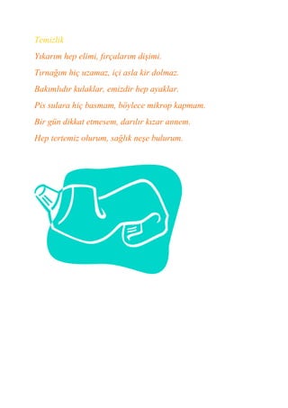 Temizlik
Yıkarım hep elimi, fırçalarım dişimi.
Tırnağım hiç uzamaz, içi asla kir dolmaz.
Bakımlıdır kulaklar, emizdir hep ayaklar.
Pis sulara hiç basmam, böylece mikrop kapmam.
Bir gün dikkat etmesem, darılır kızar annem.
Hep tertemiz olurum, sağlık neşe bulurum.
 