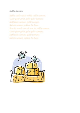 Sakla Samanı
Sakla sakla sakla sakla sakla samanı.
Gelir gelir gelir gelir gelir zamanı.
Sakladım samanı geldi zamanı.
Sattım samanı yaktım bu hanı.
Sen de sen de sen de sen de sakla samanı.
Gelir gelir gelir gelir gelir zamanı.
Sakladım samanı geldi zamanı.
Sattım samanı yaktım bu hanı.
 