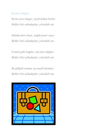 Kırlara Doğru
Serin esen rüzgar, çiçek kokan kırlar.
Bekler bizi arkadaşlar, yolculuk var.


Gümüş dere boyu, soğuk pınar suyu.
Bekler bizi arkadaşlar, yolculuk var.


Cennet gibi bağlar, isli yüce dağlar.
Bekler bizi arkadaşlar, yolculuk var.


Şu gölgeli orman, şu neşeli harman.
Bekler bizi arkadaşlar, yolculuk var.
 