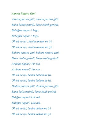 Annem Pazara Gitti
Annem pazara gitti, annem pazara gitti.
Bana bebek getirdi, bana bebek getirdi.
Bebeğim napar ? İnga.
Bebeğim napar ? İnga.
Oh oh ne iyi , benim annem ne iyi.
Oh oh ne iyi, benim annem ne iyi.
Babam pazara gitti, babam pazara gitti.
Bana araba getirdi, bana araba getirdi.
Arabam napar? Vın vın.
Arabam napar? Vın vın.
Oh oh ne iyi, benim babam ne iyi.
Oh oh ne iyi, benim babam ne iyi.
Dedem pazara gitti, dedem pazara gitti.
Bana balık getirdi, bana balık getirdi.
Balığım napar? Luk luk.
Balığım napar? Luk luk.
Oh oh ne iyi, benim dedem ne iyi.
Oh oh ne iyi, benim dedem ne iyi.
 