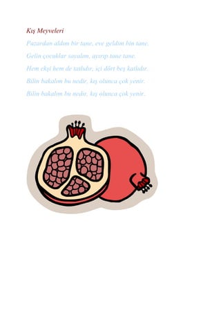 Kış Meyveleri
Pazardan aldım bir tane, eve geldim bin tane.
Gelin çocuklar sayalım, ayırıp tane tane.
Hem ekşi hem de tatlıdır, içi dört beş katlıdır.
Bilin bakalım bu nedir, kış olunca çok yenir.
Bilin bakalım bu nedir, kış olunca çok yenir.
 