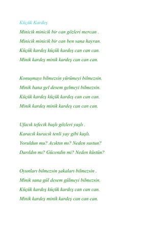 Küçük Kardeş
Minicik minicik bir can gözleri mercan .
Minicik minicik bir can ben sana hayran.
Küçük kardeş küçük kardeş can can can.
Minik kardeş minik kardeş can can can.


Konuşmayı bilmezsin yürümeyi bilmezsin.
Minik bana gel desem gelmeyi bilmezsin.
Küçük kardeş küçük kardeş can can can.
Minik kardeş minik kardeş can can can.


Ufacık tefecik başlı gözleri yaşlı .
Karacık kuracık tenli yay gibi kaşlı.
Yoruldun mu? Acıktın mı? Neden sustun?
Darıldın mı? Gücendin mi? Neden küstün?


Oyunları bilmezsin şakaları bilmezsin .
Minik sana gül desem gülmeyi bilmezsin.
Küçük kardeş küçük kardeş can can can.
Minik kardeş minik kardeş can can can.
 