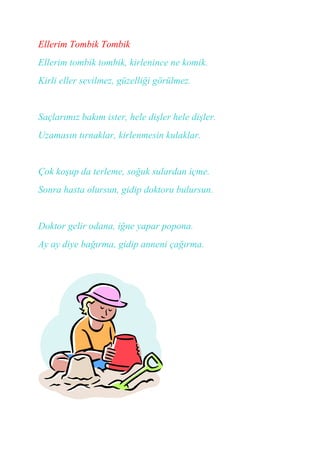 Ellerim Tombik Tombik
Ellerim tombik tombik, kirlenince ne komik.
Kirli eller sevilmez, güzelliği görülmez.


Saçlarımız bakım ister, hele dişler hele dişler.
Uzamasın tırnaklar, kirlenmesin kulaklar.


Çok koşup da terleme, soğuk sulardan içme.
Sonra hasta olursun, gidip doktoru bulursun.


Doktor gelir odana, iğne yapar popona.
Ay ay diye bağırma, gidip anneni çağırma.
 