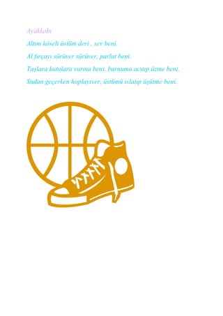 Ayakkabı
Altım köseli üstüm deri , sev beni.
Al fırçayı sürüver sürüver, parlat beni.
Taşlara kutulara vurma beni, burnumu acıtıp üzme beni.
Sudan geçerken hoplayıver, üstümü ıslatıp üşütme beni.
 