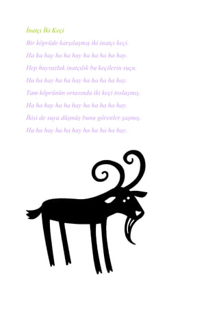 İnatçı İki Keçi
Bir köprüde karşılaşmış iki inatçı keçi.
Ha ha hay ha ha hay ha ha ha ha hay.
Hep huysuzluk inatçılık bu keçilerin suçu.
Ha ha hay ha ha hay ha ha ha ha hay.
Tam köprünün ortasında iki keçi toslaşmış.
Ha ha hay ha ha hay ha ha ha ha hay.
İkisi de suya düşmüş bunu görenler şaşmış.
Ha ha hay ha ha hay ha ha ha ha hay.
 