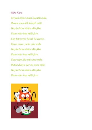 Miki Fare
Yerden bitme mum bacaklı miki.
Burnu uzun dik kulaklı miki.
Haylazlıkta bütün aklı fikri.
Dans eder hep miki fare.
Lop lop yerse lık lık lık içerse .
Karnı şişer, pelte olur miki.
Haylazlıkta bütün aklı fikri.
Dans eder hep miki fare.
Dere tepe düz mü sana miki.
Bütün dünya dar mı sana miki.
Haylazlıkta bütün aklı fikri.
Dans eder hep miki fare.
 