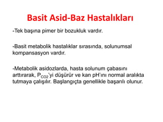 Basit Asid-Baz Hastalıkları
-Tek başına pimer bir bozukluk vardır.
-Basit metabolik hastalıklar sırasında, solunumsal
kompansasyon vardır.
-Metabolik asidozlarda, hasta solunum çabasını
arttırarak, PCO2’yi düşürür ve kan pH’ını normal aralıkta
tutmaya çalışılır. Başlangıçta genellikle başarılı olunur.
 