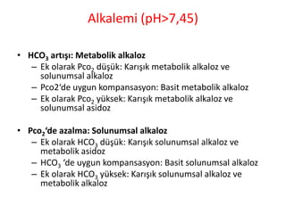 Alkalemi (pH>7,45)
• HCO3 artışı: Metabolik alkaloz
– Ek olarak Pco2 düşük: Karışık metabolik alkaloz ve
solunumsal alkaloz
– Pco2‘de uygun kompansasyon: Basit metabolik alkaloz
– Ek olarak Pco2 yüksek: Karışık metabolik alkaloz ve
solunumsal asidoz
• Pco2‘de azalma: Solunumsal alkaloz
– Ek olarak HCO3 düşük: Karışık solunumsal alkaloz ve
metabolik asidoz
– HCO3 ‘de uygun kompansasyon: Basit solunumsal alkaloz
– Ek olarak HCO3 yüksek: Karışık solunumsal alkaloz ve
metabolik alkaloz
 