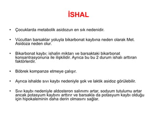 İSHAL
• Çocuklarda metabolik asidozun en sık nedenidir.
• Vücuttan barsaklar yoluyla bikarbonat kaybına neden olarak Met.
Asidoza neden olur.
• Bikarbonat kaybı; ishalin miktarı ve barsaktaki bikarbonat
konsantrasyonuna ile ilişkilidir. Ayrıca bu bu 2 durum ishalı arttıran
faktörlerdir.
• Böbrek kompanze etmeye çalışır.
• Ayrıca ishalde sıvı kaybı nedeniyle şok ve laktik asidoz görülebilir.
• Sıvı kaybı nedeniyle aldosteron salınımı artar, sodyum tutulumu artar
ancak potasyum kaybını arttırır ve barsakla da potasyum kaybı olduğu
için hipokaleminin daha derin olmasını sağlar.
 