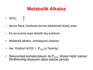 Metabolik Alkaloz
• HCO3
-
• Ayrıca Resp. Asidozda da kan bikarbonat düzeyi artar.
• En sık kusma veya diüretik ilaç kullanımı
• Metabolik alkaloz; ventilasyonu baskılar.
• Her 10mEq/l HCO3- ↑, PCO2’yi 7mmHg↑
• Solunumsal kompanzasyon ile PCO2’ düzeyi hiçbir zaman
55-60mmHg düzeyinin daha üstüne çıkmaz.
 