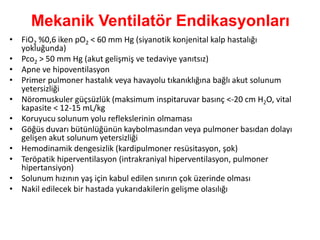 Mekanik Ventilatör Endikasyonları
• FiO2 %0,6 iken pO2 < 60 mm Hg (siyanotik konjenital kalp hastalığı
yokluğunda)
• Pco2 > 50 mm Hg (akut gelişmiş ve tedaviye yanıtsız)
• Apne ve hipoventilasyon
• Primer pulmoner hastalık veya havayolu tıkanıklığına bağlı akut solunum
yetersizliği
• Nöromuskuler güçsüzlük (maksimum inspitaruvar basınç <-20 cm H2O, vital
kapasite < 12-15 mL/kg
• Koruyucu solunum yolu reflekslerinin olmaması
• Göğüs duvarı bütünlüğünün kaybolmasından veya pulmoner basıdan dolayı
gelişen akut solunum yetersizliği
• Hemodinamik dengesizlik (kardipulmoner resüsitasyon, şok)
• Teröpatik hiperventilasyon (intrakraniyal hiperventilasyon, pulmoner
hipertansiyon)
• Solunum hızının yaş için kabul edilen sınırın çok üzerinde olması
• Nakil edilecek bir hastada yukarıdakilerin gelişme olasılığı
 