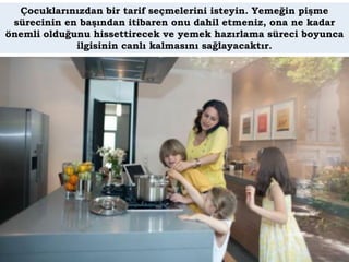 Çocuklarınızdan bir tarif seçmelerini isteyin. Yemeğin pişme
 sürecinin en başından itibaren onu dahil etmeniz, ona ne kadar
önemli olduğunu hissettirecek ve yemek hazırlama süreci boyunca
             ilgisinin canlı kalmasını sağlayacaktır.
 