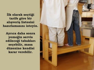 İlk olarak seçtiği
    tarife göre bir
  alışveriş listesini
hazırlamasını isteyin.

 Ayrıca daha sonra
   yemeğin servis
 edileceği tabakları
   seçebilir, masa
  düzenine kendisi
   karar verebilir.
 