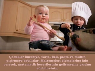 Çocuklar kurabiye, turta, kek, pasta ve muffin
 pişirmeye bayılırlar. Malzemeleri ölçmelerine izin
vererek, matematik becerilerinin gelişmesine yardım
                    edebilirsiniz.
 