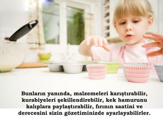 Bunların yanında, malzemeleri karıştırabilir,
 kurabiyeleri şekillendirebilir, kek hamurunu
   kalıplara paylaştırabilir, fırının saatini ve
derecesini sizin gözetiminizde ayarlayabilirler.
 