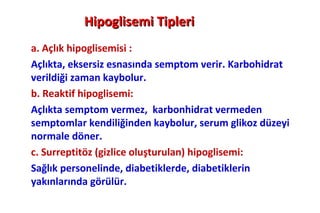 Hipoglisemi Tipleri
a. Açlık hipoglisemisi :
Açlıkta, eksersiz esnasında semptom verir. Karbohidrat
verildiği zaman kaybolur.
b. Reaktif hipoglisemi:
Açlıkta semptom vermez, karbonhidrat vermeden
semptomlar kendiliğinden kaybolur, serum glikoz düzeyi
normale döner.
c. Surreptitöz (gizlice oluşturulan) hipoglisemi:
Sağlık personelinde, diabetiklerde, diabetiklerin
yakınlarında görülür.
 