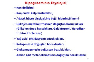 Hipogliseminin Etyolojisi
– Kan değişimi,
– Konjenital kalp hastalıkları,
– Adacık hücre displazisine bağlı hiperinsülinemi
– Glikojen metabolizmasının doğuştan bozuklukları
  (Glikojen depo hastalıkları, Galaktozemi, Herediter
  fruktoz intoleransı)
– Yağ asidi oksidasyonu bozuklukları,
– Ketogenezin doğuştan bozuklukları,
– Glukoneogenezin doğuştan bozuklukları,
– Amino asit metabolizmasının doğuştan bozuklukları
                                                        19
 
