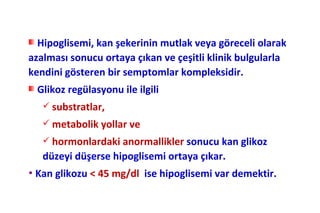 Hipoglisemi, kan şekerinin mutlak veya göreceli olarak
azalması sonucu ortaya çıkan ve çeşitli klinik bulgularla
kendini gösteren bir semptomlar kompleksidir.
 Glikoz regülasyonu ile ilgili
    substratlar,
    metabolik yollar ve
    hormonlardaki anormallikler sonucu kan glikoz
   düzeyi düşerse hipoglisemi ortaya çıkar.
• Kan glikozu < 45 mg/dl   ise hipoglisemi var demektir.
 