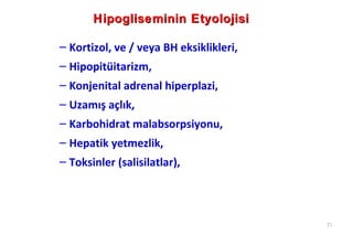Hipogliseminin Etyolojisi

– Kortizol, ve / veya BH eksiklikleri,
– Hipopitüitarizm,
– Konjenital adrenal hiperplazi,
– Uzamış açlık,
– Karbohidrat malabsorpsiyonu,
– Hepatik yetmezlik,
– Toksinler (salisilatlar),



                                         21
 