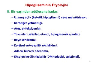 Hipogliseminin Etyolojisi
II. Bir yaşından adölesana kadar:
  – Uzamış açlık (ketotik hipoglisemi) veya malnütrisyon,
  – Karaciğer yetmezliği,
  – Ateş, enfeksiyonlar,
  – Toksinler (salisilat, etanol, hipoglisemik ajanlar),
  – Reye sendromu,
  – Kortizol ve/veya BH eksiklikleri,
  – Adacık hücresi adenomu,
  – Eksojen insülin fazlalığı (DM tedavisi, suistimal),
                                                            22
 