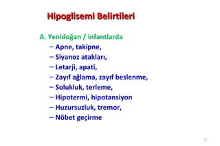 Hipoglisemi Belirtileri

A. Yenidoğan / infantlarda
   – Apne, takipne,
   – Siyanoz atakları,
   – Letarji, apati,
   – Zayıf ağlama, zayıf beslenme,
   – Solukluk, terleme,
   – Hipotermi, hipotansiyon
   – Huzursuzluk, tremor,
   – Nöbet geçirme

                                     24
 
