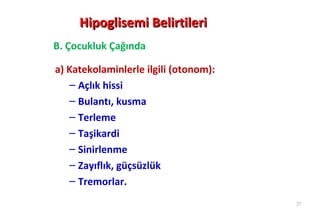 Hipoglisemi Belirtileri
B. Çocukluk Çağında

a) Katekolaminlerle ilgili (otonom):
   – Açlık hissi
   – Bulantı, kusma
   – Terleme
   – Taşikardi
   – Sinirlenme
   – Zayıflık, güçsüzlük
   – Tremorlar.
                                       25
 