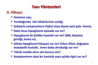 Tanı Yöntemleri
A. Hikaye:
   Hastanın yaşı,
   Yenidoğanda risk faktörlerinin varlığı,
   Gıdalarla semptomların ilişkisi veya diyete yeni gıda ilavesi,
   Daha önce hipoglisemi epizodu var mı?
   Hipoglisemi ile birlikte hastalık var mı? (DM, büyüme
    geriliği, koma vs)
   Ailede hipoglisemi hikayesi var mı? Erken ölüm, doğuştan
    metabolik hastalık, Anne-baba akrabalığı var mı?
   Toksik madde alımı söz konusu mu?
   Semptomların akut bir hastalık veya açlıkla ilgisi var mı?
                                                                 27
 