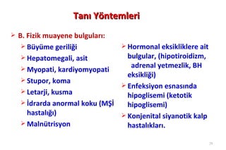 Tanı Yöntemleri
   B. Fizik muayene bulguları:
      Büyüme geriliği              Hormonal eksikliklere ait
      Hepatomegali, asit            bulgular, (hipotiroidizm,
      Myopati, kardiyomyopati
                                      adrenal yetmezlik, BH
                                     eksikliği)
      Stupor, koma
                                    Enfeksiyon esnasında
      Letarji, kusma
                                     hipoglisemi (ketotik
      İdrarda anormal koku (MŞİ     hipoglisemi)
       hastalığı)                   Konjenital siyanotik kalp
      Malnütrisyon                  hastalıkları.

                                                                 28
 