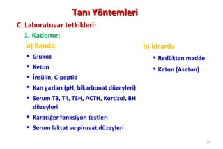 Tanı Yöntemleri
C. Laboratuvar tetkikleri:
   1. Kademe:
    a) Kanda:                                 b) İdrarda
    Glukoz                                       Redüktan madde
    Keton                                        Keton (Aseton)
    İnsülin, C-peptid
    Kan gazları (pH, bikarbonat düzeyleri)
    Serum T3, T4, TSH, ACTH, Kortizol, BH
     düzeyleri
    Karaciğer fonksiyon testleri
    Serum laktat ve piruvat düzeyleri

                                                                    29
 