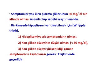 • Semptomlar yok iken plazma glikozunun 50 mg/ dl nin

altında olması önemli olup sebebi araştırılmalıdır.
• Bir kimsede hipoglisemi var diyebilmek için (Whipple

triadı),
       1) Hipoglisemiye ait semptomların olması,
       2) Kan glikoz düzeyinin düşük olması (< 50 mg/dl),
       3) Kan glikoz düzeyi yükseltildiği zaman
semptomların kaybolması gerekir. Erişkinlerde
geçerlidir.
 