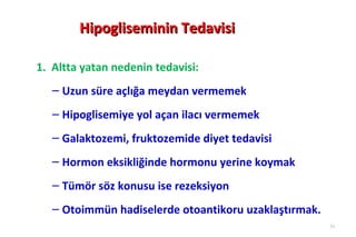 Hipogliseminin Tedavisi

1. Altta yatan nedenin tedavisi:
   – Uzun süre açlığa meydan vermemek
   – Hipoglisemiye yol açan ilacı vermemek
   – Galaktozemi, fruktozemide diyet tedavisi
   – Hormon eksikliğinde hormonu yerine koymak
   – Tümör söz konusu ise rezeksiyon
   – Otoimmün hadiselerde otoantikoru uzaklaştırmak.
                                                       31
 