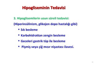 Hipogliseminin Tedavisi

3. Hipoglisemilerin uzun süreli tedavisi:
(Hiperinsülinizm, glikojen depo hastalığı gibi)
    Sık besleme
    Karbohidrattan zengin besleme
    Geceleri gastrik tüp ile besleme
    Pişmiş veya çiğ mısır nişastası ilavesi.



                                                  33
 