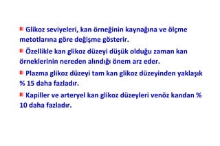 Glikoz seviyeleri, kan örneğinin kaynağına ve ölçme
metotlarına göre değişme gösterir.
  Özellikle kan glikoz düzeyi düşük olduğu zaman kan
örneklerinin nereden alındığı önem arz eder.
 Plazma glikoz düzeyi tam kan glikoz düzeyinden yaklaşık
% 15 daha fazladır.
  Kapiller ve arteryel kan glikoz düzeyleri venöz kandan %
10 daha fazladır.
 