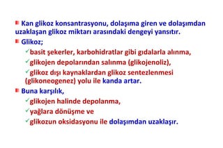 Kan glikoz konsantrasyonu, dolaşıma giren ve dolaşımdan
uzaklaşan glikoz miktarı arasındaki dengeyi yansıtır.
  Glikoz;
   basit şekerler, karbohidratlar gibi gıdalarla alınma,
   glikojen depolarından salınma (glikojenoliz),
   glikoz dışı kaynaklardan glikoz sentezlenmesi
   (glikoneogenez) yolu ile kanda artar.
  Buna karşılık,
   glikojen halinde depolanma,
   yağlara dönüşme ve
   glikozun oksidasyonu ile dolaşımdan uzaklaşır.
 